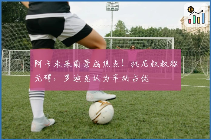 阿卡未来前景成焦点！托尼叔叔称无碍，罗迪克认为辛纳占优