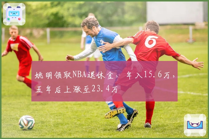 姚明领取NBA退休金，年入15.6万，五年后上涨至23.4万