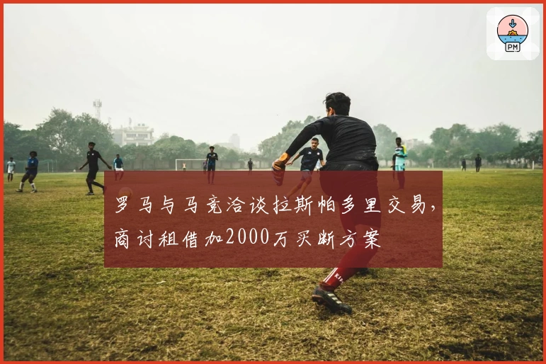 罗马与马竞洽谈拉斯帕多里交易，商讨租借加2000万买断方案