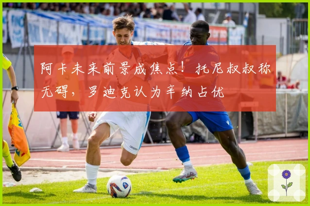 阿卡未来前景成焦点！托尼叔叔称无碍，罗迪克认为辛纳占优