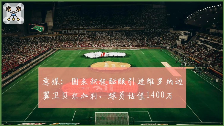 意媒：国米积极酝酿引进维罗纳边翼卫贝尔加利，球员估值1400万