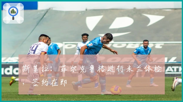 斯基拉：菲尔克鲁格进行米兰体检，签约在即