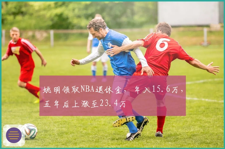 姚明领取NBA退休金，年入15.6万，五年后上涨至23.4万