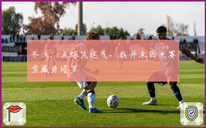 齐沃：点球凭运气，我并未因决赛雪藏劳塔罗