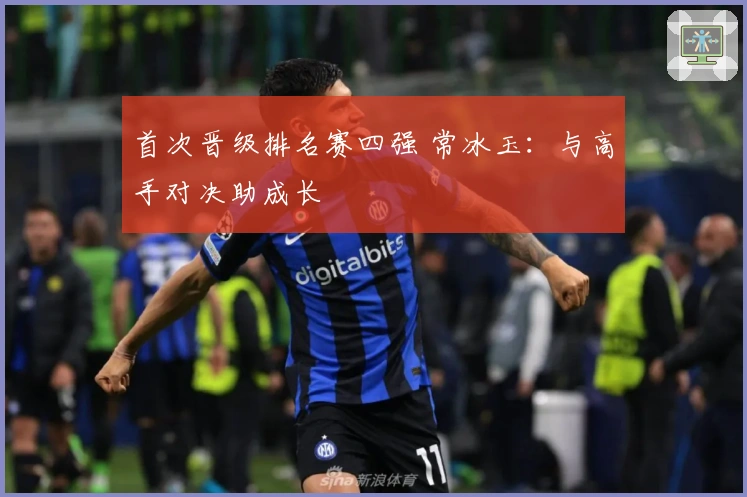 首次晋级排名赛四强 常冰玉：与高手对决助成长