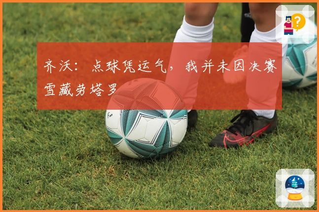 齐沃：点球凭运气，我并未因决赛雪藏劳塔罗