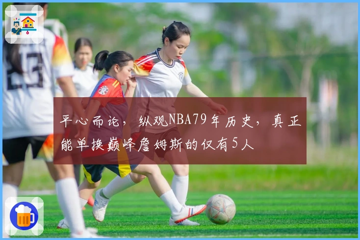 平心而论，纵观NBA79年历史，真正能单换巅峰詹姆斯的仅有5人