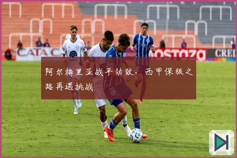 阿尔梅里亚战平劲敌，西甲保级之路再遇挑战