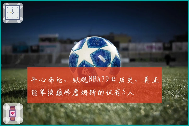 平心而论，纵观NBA79年历史，真正能单换巅峰詹姆斯的仅有5人